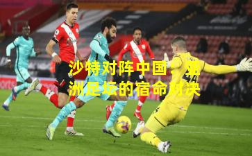 沙特对阵中国：亚洲足坛的宿命对决
