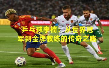 乒乓球李楠:从世界冠军到金牌教练的传奇之路