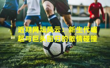 近期网坛风云：新生代崛起与巨头回归的激情碰撞