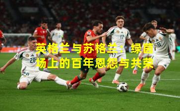 英格兰与苏格兰:绿茵场上的百年恩怨与共荣
