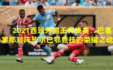 2021西班牙国王杯决赛:巴塞罗那对阵毕尔巴鄂竞技的荣耀之战