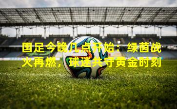 国足今晚几点开始：绿茵战火再燃，球迷共守黄金时刻