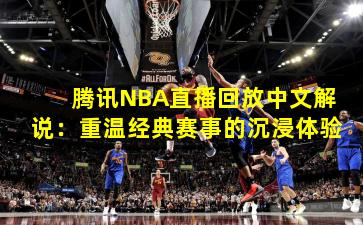 腾讯NBA直播回放中文解说：重温经典赛事的沉浸体验