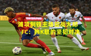 浦项制铁主场迎战大邱FC：韩K联的坚韧对决