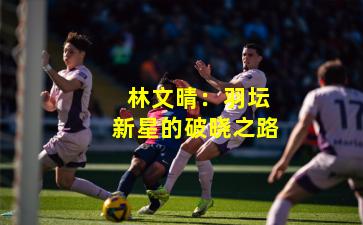  林文晴：羽坛新星的破晓之路