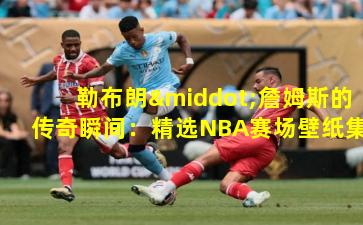 勒布朗·詹姆斯的传奇瞬间：精选NBA赛场壁纸集锦