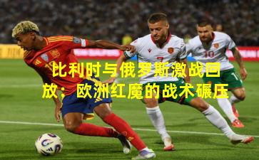 比利时与俄罗斯激战回放：欧洲红魔的战术碾压