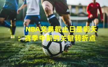 NBA交易截止日是哪天：赛季中期的关键转折点