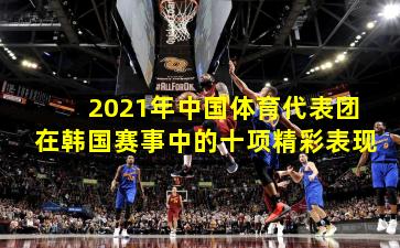 2021年中国体育代表团在韩国赛事中的十项精彩表现