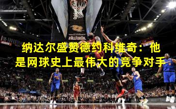 纳达尔盛赞德约科维奇:他是网球史上最伟大的竞争对手